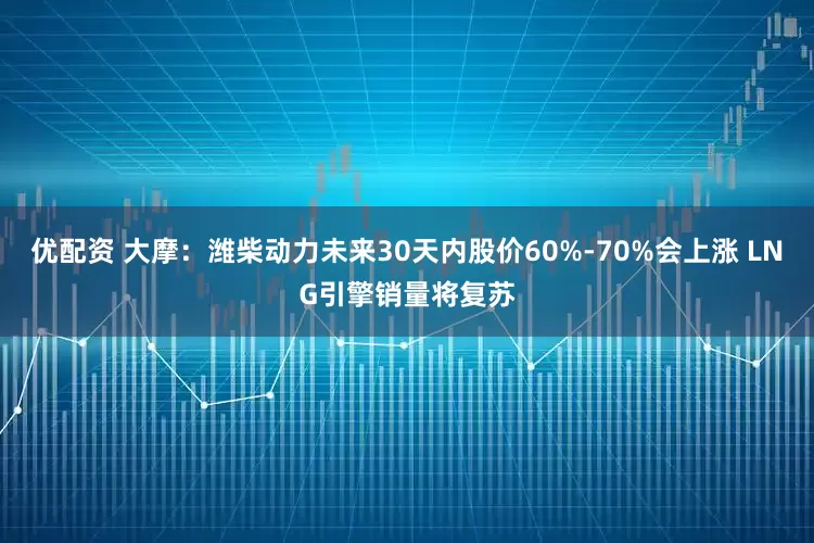 优配资 大摩：潍柴动力未来30天内股价60%-70%会上涨 LNG引擎销量将复苏