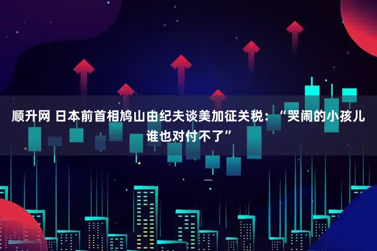 顺升网 日本前首相鸠山由纪夫谈美加征关税：“哭闹的小孩儿谁也对付不了”