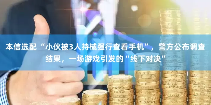 本信选配 “小伙被3人持械强行查看手机”，警方公布调查结果，一场游戏引发的“线下对决”