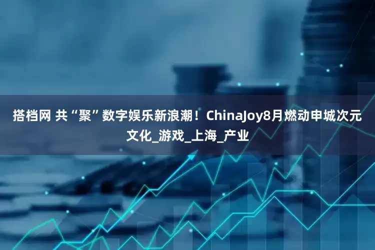 搭档网 共“聚”数字娱乐新浪潮！ChinaJoy8月燃动申城次元文化_游戏_上海_产业