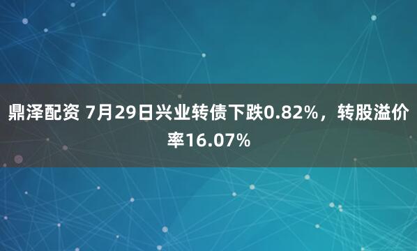 鼎泽配资 7月29日兴业转债下跌0.82%，转股溢价率16.07%