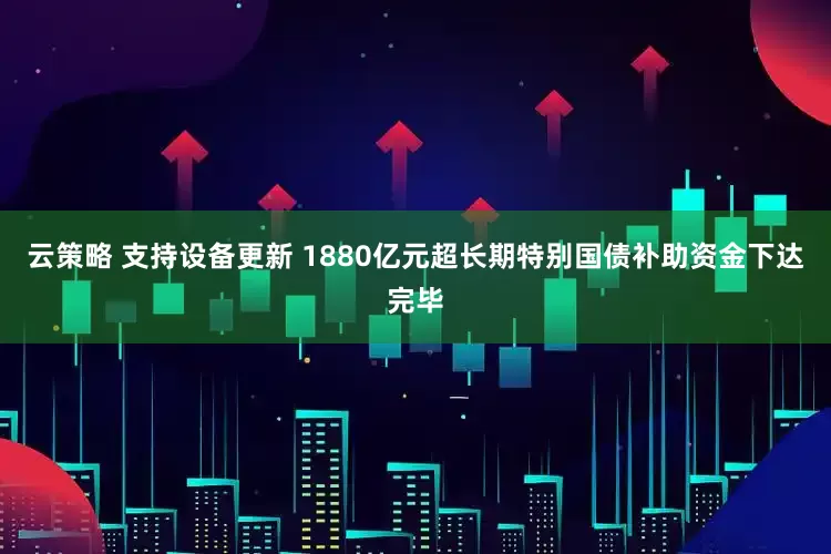云策略 支持设备更新 1880亿元超长期特别国债补助资金下达完毕