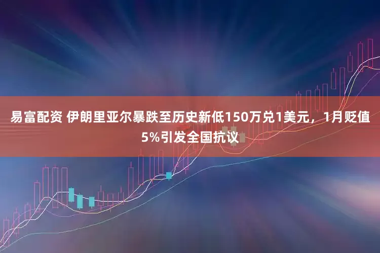 易富配资 伊朗里亚尔暴跌至历史新低150万兑1美元，1月贬值5%引发全国抗议