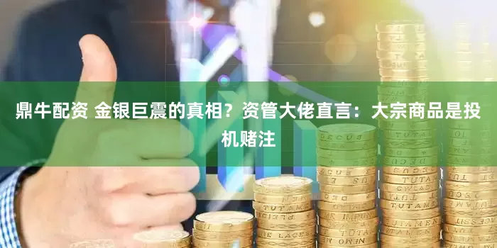 鼎牛配资 金银巨震的真相？资管大佬直言：大宗商品是投机赌注