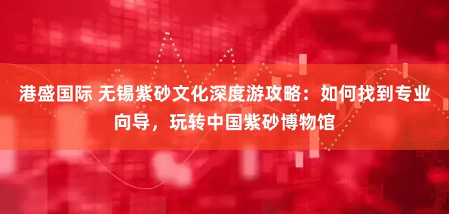 港盛国际 无锡紫砂文化深度游攻略：如何找到专业向导，玩转中国紫砂博物馆
